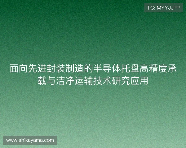 面向先进封装制造的半导体托盘高精度承载与洁净运输技术研究应用 面向先进封装制造的半导体托盘高精度承载与洁净运输技术研究应用